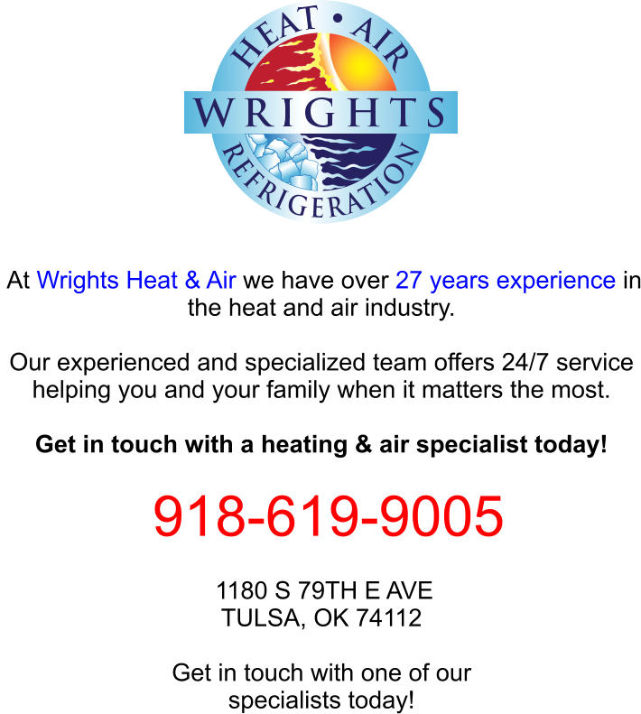 At Wrights Heat & Air we have over 27 years experience in the heat and air industry.  Our experienced and specialized team offers 24/7 service helping you and your family when it matters the most.  Get in touch with a heating & air specialist today!   918-619-9005  1180 S 79TH E AVE TULSA, OK 74112  Get in touch with one of our specialists today!